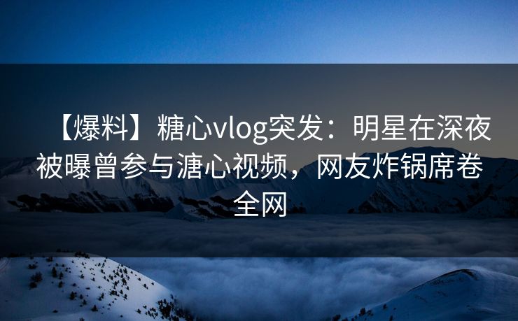 【爆料】糖心vlog突发：明星在深夜被曝曾参与溏心视频，网友炸锅席卷全网
