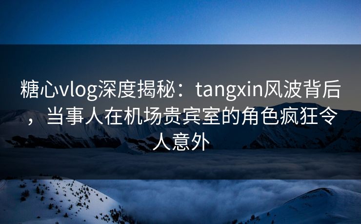 糖心vlog深度揭秘：tangxin风波背后，当事人在机场贵宾室的角色疯狂令人意外