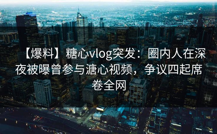 【爆料】糖心vlog突发：圈内人在深夜被曝曾参与溏心视频，争议四起席卷全网
