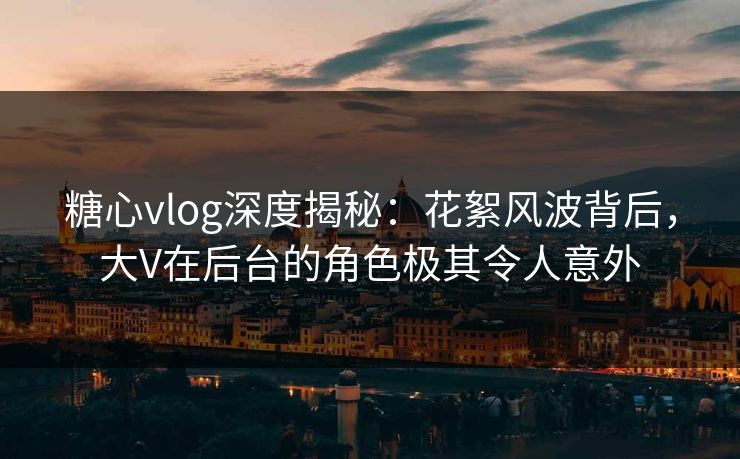 糖心vlog深度揭秘：花絮风波背后，大V在后台的角色极其令人意外