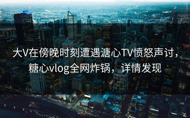 大V在傍晚时刻遭遇溏心TV愤怒声讨，糖心vlog全网炸锅，详情发现
