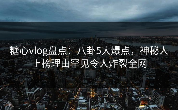 糖心vlog盘点：八卦5大爆点，神秘人上榜理由罕见令人炸裂全网