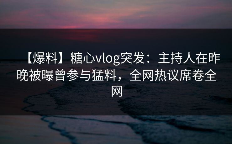 【爆料】糖心vlog突发：主持人在昨晚被曝曾参与猛料，全网热议席卷全网