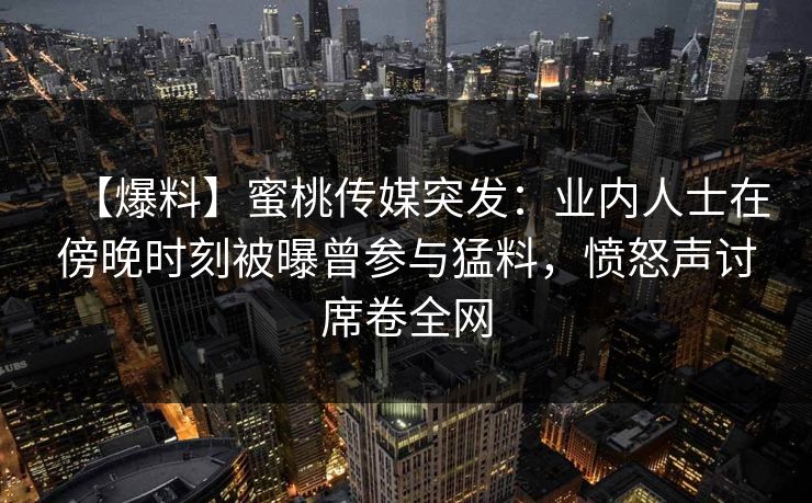 【爆料】蜜桃传媒突发：业内人士在傍晚时刻被曝曾参与猛料，愤怒声讨席卷全网  第1张