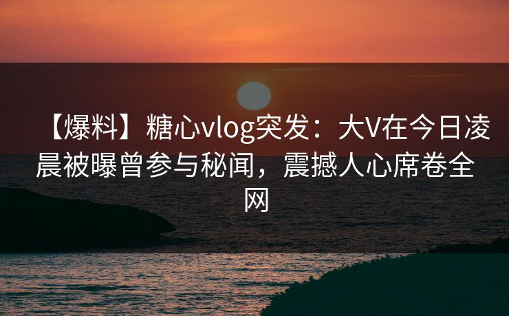 【爆料】糖心vlog突发：大V在今日凌晨被曝曾参与秘闻，震撼人心席卷全网  第1张