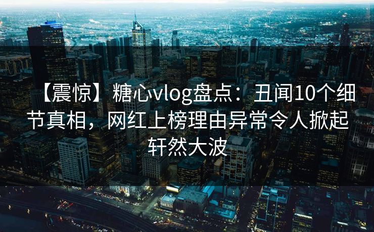 【震惊】糖心vlog盘点：丑闻10个细节真相，网红上榜理由异常令人掀起轩然大波