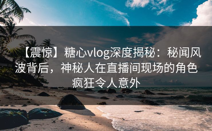 【震惊】糖心vlog深度揭秘：秘闻风波背后，神秘人在直播间现场的角色疯狂令人意外