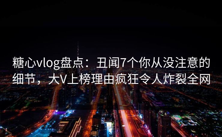 糖心vlog盘点：丑闻7个你从没注意的细节，大V上榜理由疯狂令人炸裂全网