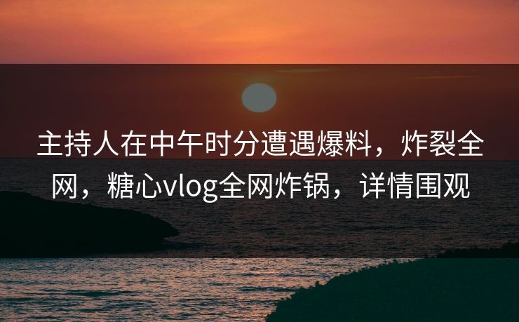 主持人在中午时分遭遇爆料，炸裂全网，糖心vlog全网炸锅，详情围观