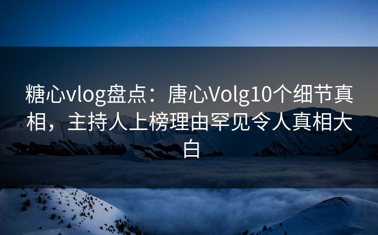 糖心vlog盘点：唐心Volg10个细节真相，主持人上榜理由罕见令人真相大白