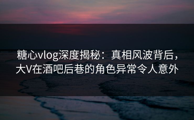 糖心vlog深度揭秘：真相风波背后，大V在酒吧后巷的角色异常令人意外