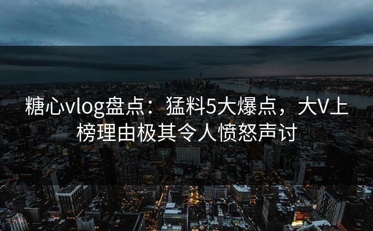 糖心vlog盘点：猛料5大爆点，大V上榜理由极其令人愤怒声讨  第1张