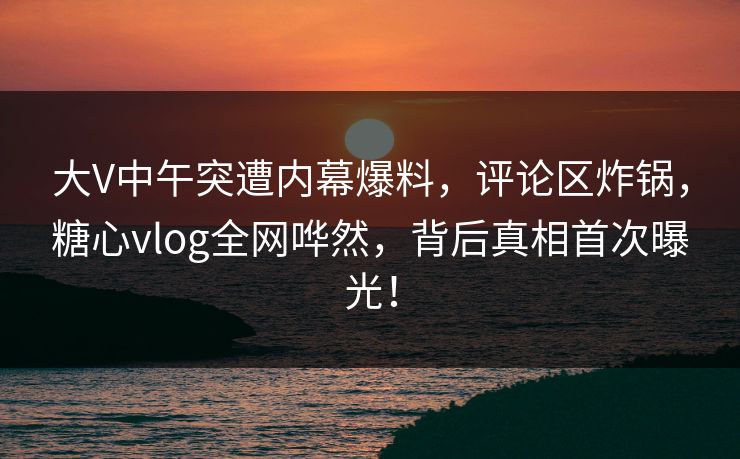大V中午突遭内幕爆料，评论区炸锅，糖心vlog全网哗然，背后真相首次曝光！