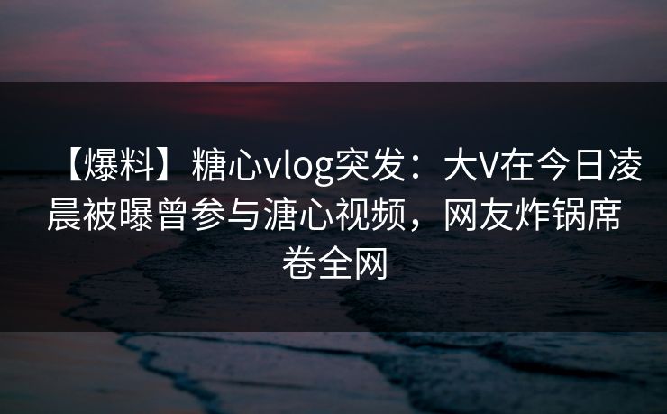 【爆料】糖心vlog突发：大V在今日凌晨被曝曾参与溏心视频，网友炸锅席卷全网