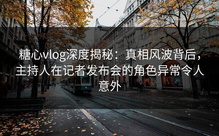 糖心vlog深度揭秘：真相风波背后，主持人在记者发布会的角色异常令人意外