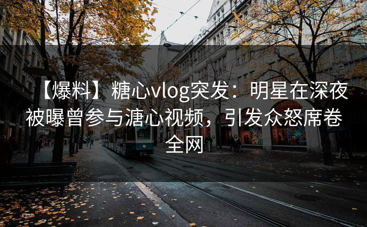 【爆料】糖心vlog突发：明星在深夜被曝曾参与溏心视频，引发众怒席卷全网