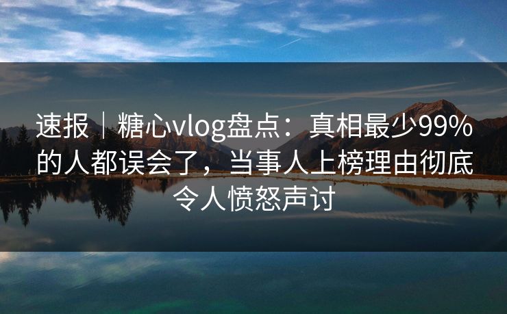 速报｜糖心vlog盘点：真相最少99%的人都误会了，当事人上榜理由彻底令人愤怒声讨