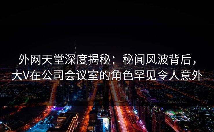 外网天堂深度揭秘：秘闻风波背后，大V在公司会议室的角色罕见令人意外