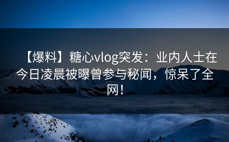 【爆料】糖心vlog突发：业内人士在今日凌晨被曝曾参与秘闻，惊呆了全网！