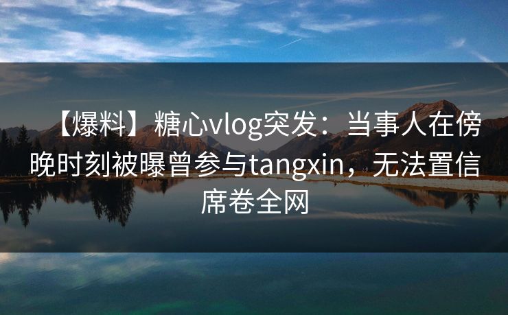 【爆料】糖心vlog突发：当事人在傍晚时刻被曝曾参与tangxin，无法置信席卷全网