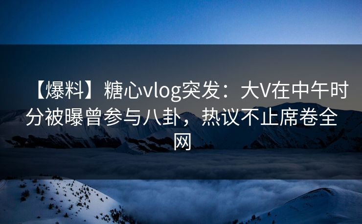 【爆料】糖心vlog突发：大V在中午时分被曝曾参与八卦，热议不止席卷全网