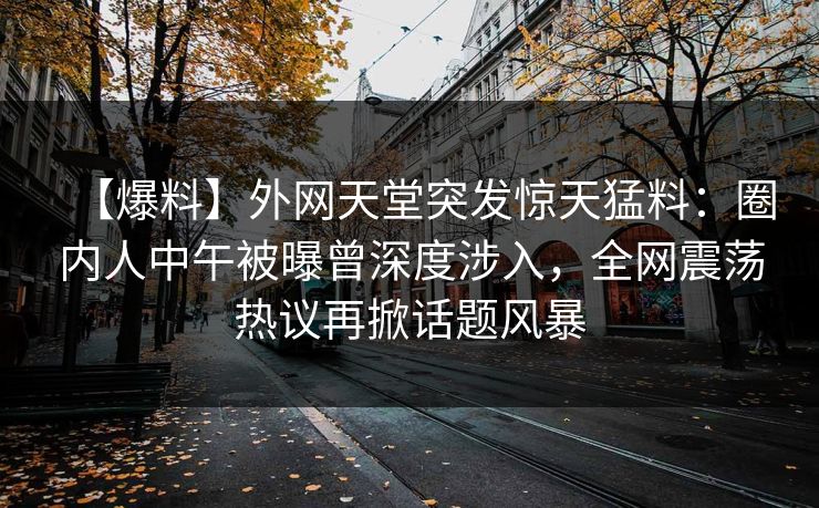 【爆料】外网天堂突发惊天猛料：圈内人中午被曝曾深度涉入，全网震荡热议再掀话题风暴