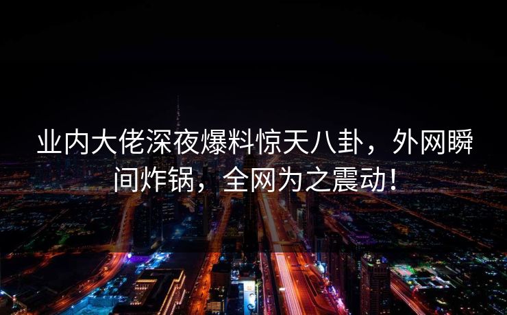 业内大佬深夜爆料惊天八卦，外网瞬间炸锅，全网为之震动！