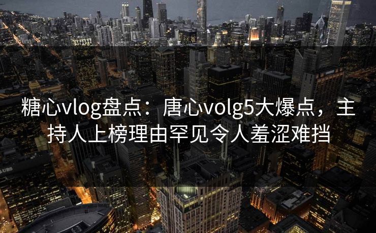 糖心vlog盘点：唐心volg5大爆点，主持人上榜理由罕见令人羞涩难挡