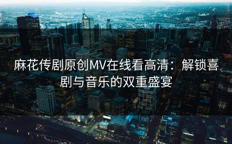 麻花传剧原创MV在线看高清：解锁喜剧与音乐的双重盛宴  第1张