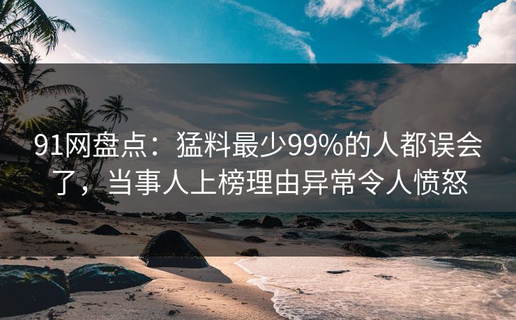 91网盘点：猛料最少99%的人都误会了，当事人上榜理由异常令人愤怒