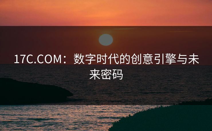 17C.COM：数字时代的创意引擎与未来密码  第1张