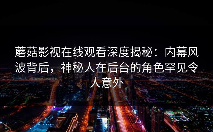 蘑菇影视在线观看深度揭秘：内幕风波背后，神秘人在后台的角色罕见令人意外