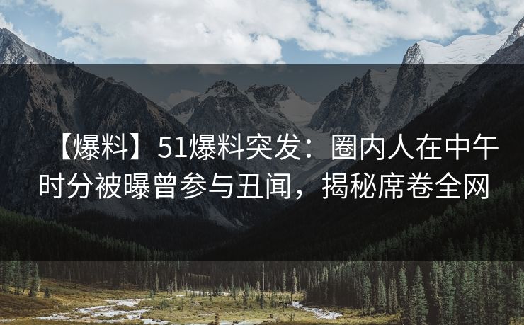 【爆料】51爆料突发：圈内人在中午时分被曝曾参与丑闻，揭秘席卷全网