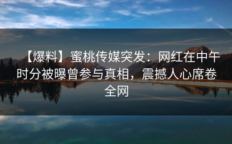 【爆料】蜜桃传媒突发：网红在中午时分被曝曾参与真相，震撼人心席卷全网  第1张
