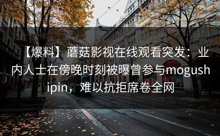 【爆料】蘑菇影视在线观看突发：业内人士在傍晚时刻被曝曾参与mogushipin，难以抗拒席卷全网