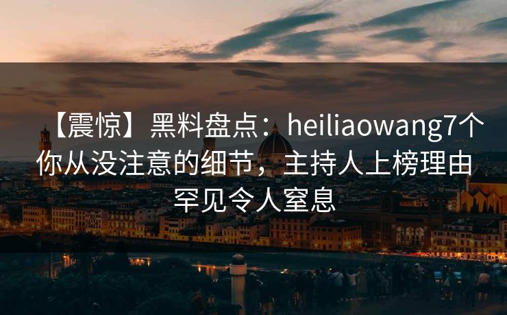 【震惊】黑料盘点：heiliaowang7个你从没注意的细节，主持人上榜理由罕见令人窒息