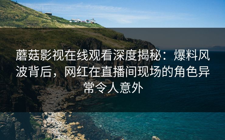 蘑菇影视在线观看深度揭秘：爆料风波背后，网红在直播间现场的角色异常令人意外