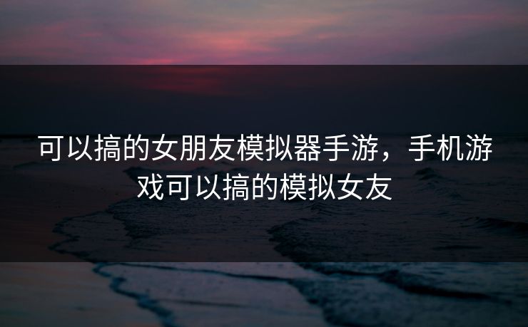 可以搞的女朋友模拟器手游，手机游戏可以搞的模拟女友