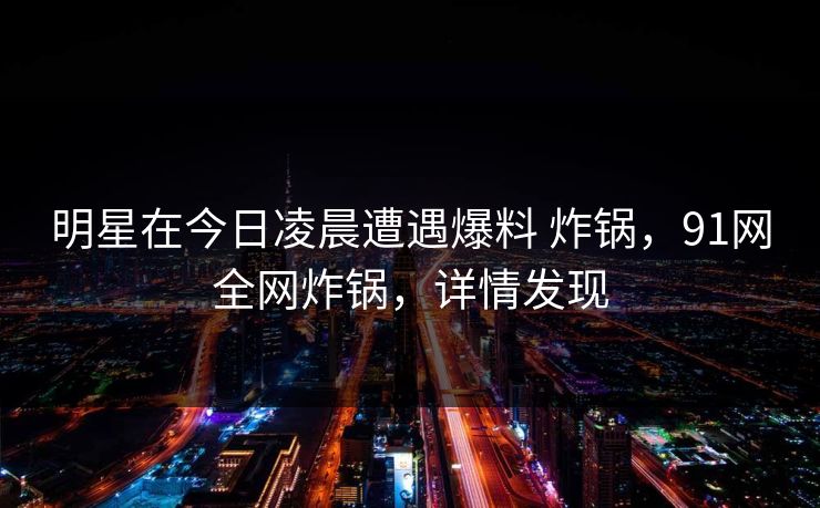 明星在今日凌晨遭遇爆料 炸锅，91网全网炸锅，详情发现  第1张
