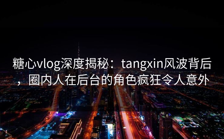 糖心vlog深度揭秘：tangxin风波背后，圈内人在后台的角色疯狂令人意外
