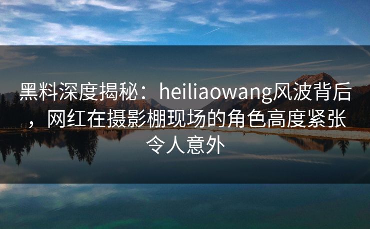 黑料深度揭秘：heiliaowang风波背后，网红在摄影棚现场的角色高度紧张令人意外