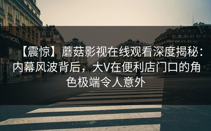 【震惊】蘑菇影视在线观看深度揭秘：内幕风波背后，大V在便利店门口的角色极端令人意外