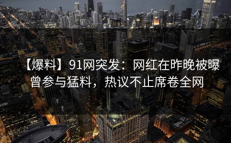 【爆料】91网突发：网红在昨晚被曝曾参与猛料，热议不止席卷全网