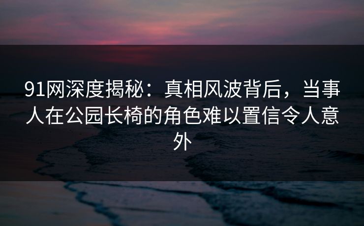 91网深度揭秘：真相风波背后，当事人在公园长椅的角色难以置信令人意外