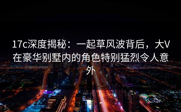 17c深度揭秘：一起草风波背后，大V在豪华别墅内的角色特别猛烈令人意外