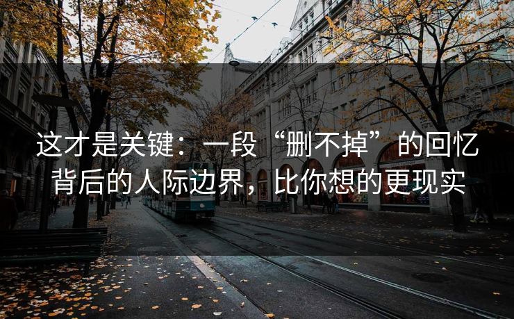 这才是关键：一段“删不掉”的回忆背后的人际边界，比你想的更现实