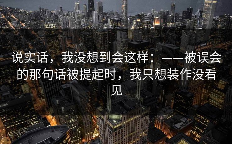 说实话，我没想到会这样：——被误会的那句话被提起时，我只想装作没看见