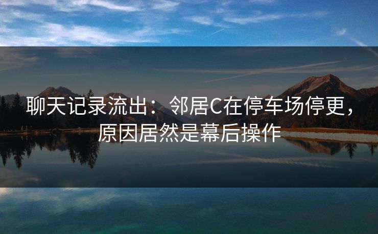 聊天记录流出：邻居C在停车场停更，原因居然是幕后操作