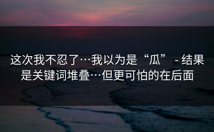 这次我不忍了…我以为是“瓜” - 结果是关键词堆叠…但更可怕的在后面  第1张