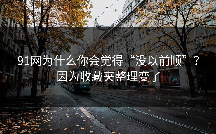 91网为什么你会觉得“没以前顺”？因为收藏夹整理变了